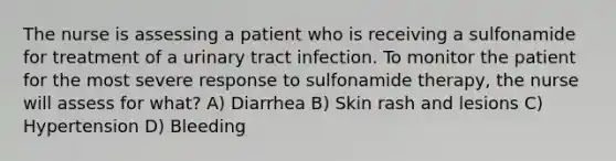 The nurse is assessing a patient who is receiving a sulfonamide for treatment of a urinary tract infection. To monitor the patient for the most severe response to sulfonamide therapy, the nurse will assess for what? A) Diarrhea B) Skin rash and lesions C) Hypertension D) Bleeding