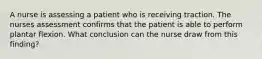 A nurse is assessing a patient who is receiving traction. The nurses assessment confirms that the patient is able to perform plantar flexion. What conclusion can the nurse draw from this finding?