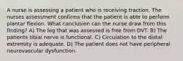 A nurse is assessing a patient who is receiving traction. The nurses assessment confirms that the patient is able to perform plantar flexion. What conclusion can the nurse draw from this finding? A) The leg that was assessed is free from DVT. B) The patients tibial nerve is functional. C) Circulation to the distal extremity is adequate. D) The patient does not have peripheral neurovascular dysfunction.