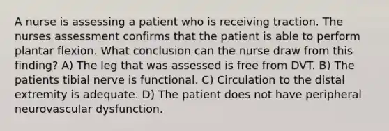 A nurse is assessing a patient who is receiving traction. The nurses assessment confirms that the patient is able to perform plantar flexion. What conclusion can the nurse draw from this finding? A) The leg that was assessed is free from DVT. B) The patients tibial nerve is functional. C) Circulation to the distal extremity is adequate. D) The patient does not have peripheral neurovascular dysfunction.