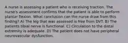 A nurse is assessing a patient who is receiving traction. The nurse's assessment confirms that the patient is able to perform plantar flexion. What conclusion can the nurse draw from this finding? A) The leg that was assessed is free from DVT. B) The patients tibial nerve is functional. C) Circulation to the distal extremity is adequate. D) The patient does not have peripheral neurovascular dysfunction.