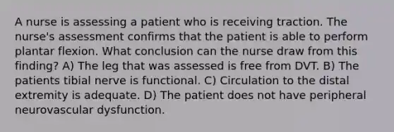 A nurse is assessing a patient who is receiving traction. The nurse's assessment confirms that the patient is able to perform plantar flexion. What conclusion can the nurse draw from this finding? A) The leg that was assessed is free from DVT. B) The patients tibial nerve is functional. C) Circulation to the distal extremity is adequate. D) The patient does not have peripheral neurovascular dysfunction.