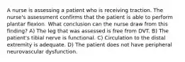 A nurse is assessing a patient who is receiving traction. The nurse's assessment confirms that the patient is able to perform plantar flexion. What conclusion can the nurse draw from this finding? A) The leg that was assessed is free from DVT. B) The patient's tibial nerve is functional. C) Circulation to the distal extremity is adequate. D) The patient does not have peripheral neurovascular dysfunction.