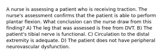 A nurse is assessing a patient who is receiving traction. The nurse's assessment confirms that the patient is able to perform plantar flexion. What conclusion can the nurse draw from this finding? A) The leg that was assessed is free from DVT. B) The patient's tibial nerve is functional. C) Circulation to the distal extremity is adequate. D) The patient does not have peripheral neurovascular dysfunction.