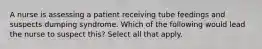 A nurse is assessing a patient receiving tube feedings and suspects dumping syndrome. Which of the following would lead the nurse to suspect this? Select all that apply.