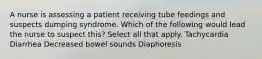 A nurse is assessing a patient receiving tube feedings and suspects dumping syndrome. Which of the following would lead the nurse to suspect this? Select all that apply. Tachycardia Diarrhea Decreased bowel sounds Diaphoresis