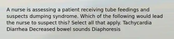 A nurse is assessing a patient receiving tube feedings and suspects dumping syndrome. Which of the following would lead the nurse to suspect this? Select all that apply. Tachycardia Diarrhea Decreased bowel sounds Diaphoresis