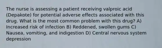 The nurse is assessing a patient receiving valproic acid (Depakote) for potential adverse effects associated with this drug. What is the most common problem with this drug? A) Increased risk of infection B) Reddened, swollen gums C) Nausea, vomiting, and indigestion D) Central nervous system depression