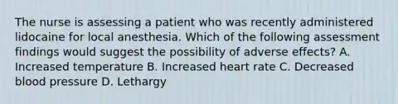 The nurse is assessing a patient who was recently administered lidocaine for local anesthesia. Which of the following assessment findings would suggest the possibility of adverse effects? A. Increased temperature B. Increased heart rate C. Decreased blood pressure D. Lethargy