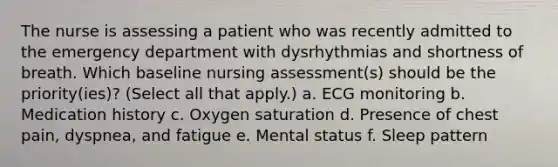 The nurse is assessing a patient who was recently admitted to the emergency department with dysrhythmias and shortness of breath. Which baseline nursing assessment(s) should be the priority(ies)? (Select all that apply.) a. ECG monitoring b. Medication history c. Oxygen saturation d. Presence of chest pain, dyspnea, and fatigue e. Mental status f. Sleep pattern