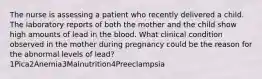 The nurse is assessing a patient who recently delivered a child. The laboratory reports of both the mother and the child show high amounts of lead in the blood. What clinical condition observed in the mother during pregnancy could be the reason for the abnormal levels of lead?1Pica2Anemia3Malnutrition4Preeclampsia