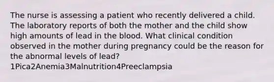 The nurse is assessing a patient who recently delivered a child. The laboratory reports of both the mother and the child show high amounts of lead in the blood. What clinical condition observed in the mother during pregnancy could be the reason for the abnormal levels of lead?1Pica2Anemia3Malnutrition4Preeclampsia