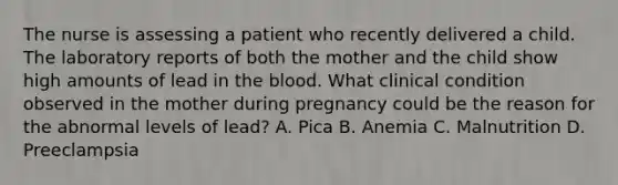 The nurse is assessing a patient who recently delivered a child. The laboratory reports of both the mother and the child show high amounts of lead in the blood. What clinical condition observed in the mother during pregnancy could be the reason for the abnormal levels of lead? A. Pica B. Anemia C. Malnutrition D. Preeclampsia