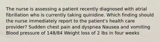 The nurse is assessing a patient recently diagnosed with atrial fibrillation who is currently taking quinidine. Which finding should the nurse immediately report to the patient's health care provider? Sudden chest pain and dyspnea Nausea and vomiting Blood pressure of 148/84 Weight loss of 2 lbs in four weeks