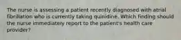 The nurse is assessing a patient recently diagnosed with atrial fibrillation who is currently taking quinidine. Which finding should the nurse immediately report to the patient's health care provider?