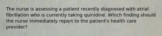 The nurse is assessing a patient recently diagnosed with atrial fibrillation who is currently taking quinidine. Which finding should the nurse immediately report to the patient's health care provider?