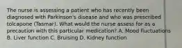 The nurse is assessing a patient who has recently been diagnosed with Parkinson's disease and who was prescribed tolcapone (Tasmar). What would the nurse assess for as a precaution with this particular medication? A. Mood fluctuations B. Liver function C. Bruising D. Kidney function