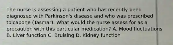 The nurse is assessing a patient who has recently been diagnosed with Parkinson's disease and who was prescribed tolcapone (Tasmar). What would the nurse assess for as a precaution with this particular medication? A. Mood fluctuations B. Liver function C. Bruising D. Kidney function