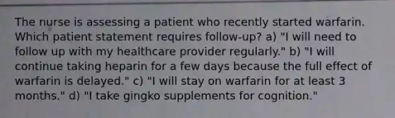 The nurse is assessing a patient who recently started warfarin. Which patient statement requires follow-up? a) "I will need to follow up with my healthcare provider regularly." b) "I will continue taking heparin for a few days because the full effect of warfarin is delayed." c) "I will stay on warfarin for at least 3 months." d) "I take gingko supplements for cognition."