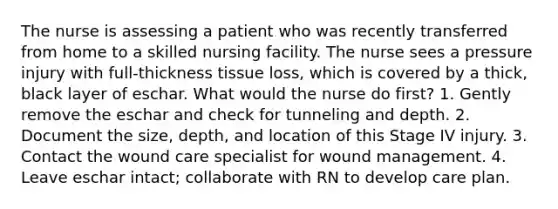 The nurse is assessing a patient who was recently transferred from home to a skilled nursing facility. The nurse sees a pressure injury with full-thickness tissue loss, which is covered by a thick, black layer of eschar. What would the nurse do first? 1. Gently remove the eschar and check for tunneling and depth. 2. Document the size, depth, and location of this Stage IV injury. 3. Contact the wound care specialist for wound management. 4. Leave eschar intact; collaborate with RN to develop care plan.