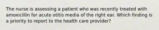 The nurse is assessing a patient who was recently treated with amoxicillin for acute otitis media of the right ear. Which finding is a priority to report to the health care provider?