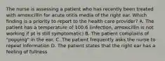 The nurse is assessing a patient who has recently been treated with amoxicillin for acute otitis media of the right ear. Which finding is a priority to report to the health care provider? A. The patient has a temperature of 100.6 (infection, amoxicillin is not working if pt is still symptomatic) B. The patient complains of "popping" in the ear. C. The patient frequently asks the nurse to repeat information D. The patient states that the right ear has a feeling of fullness