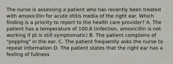 The nurse is assessing a patient who has recently been treated with amoxicillin for acute otitis media of the right ear. Which finding is a priority to report to the health care provider? A. The patient has a temperature of 100.6 (infection, amoxicillin is not working if pt is still symptomatic) B. The patient complains of "popping" in the ear. C. The patient frequently asks the nurse to repeat information D. The patient states that the right ear has a feeling of fullness