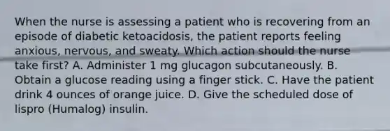 When the nurse is assessing a patient who is recovering from an episode of diabetic ketoacidosis, the patient reports feeling anxious, nervous, and sweaty. Which action should the nurse take first? A. Administer 1 mg glucagon subcutaneously. B. Obtain a glucose reading using a finger stick. C. Have the patient drink 4 ounces of orange juice. D. Give the scheduled dose of lispro (Humalog) insulin.