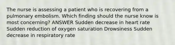 The nurse is assessing a patient who is recovering from a pulmonary embolism. Which finding should the nurse know is most concerning? ANSWER Sudden decrease in heart rate Sudden reduction of oxygen saturation Drowsiness Sudden decrease in respiratory rate