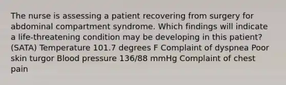 The nurse is assessing a patient recovering from surgery for abdominal compartment syndrome. Which findings will indicate a life-threatening condition may be developing in this patient? (SATA) Temperature 101.7 degrees F Complaint of dyspnea Poor skin turgor <a href='https://www.questionai.com/knowledge/kD0HacyPBr-blood-pressure' class='anchor-knowledge'>blood pressure</a> 136/88 mmHg Complaint of chest pain