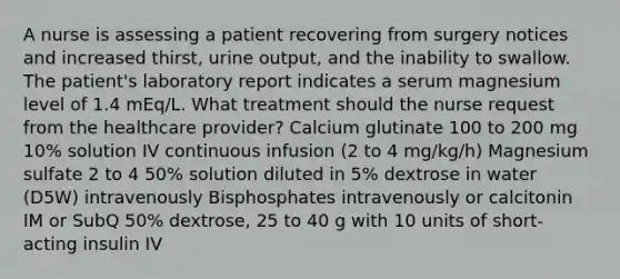 A nurse is assessing a patient recovering from surgery notices and increased thirst, urine output, and the inability to swallow. The patient's laboratory report indicates a serum magnesium level of 1.4 mEq/L. What treatment should the nurse request from the healthcare provider? Calcium glutinate 100 to 200 mg 10% solution IV continuous infusion (2 to 4 mg/kg/h) Magnesium sulfate 2 to 4 50% solution diluted in 5% dextrose in water (D5W) intravenously Bisphosphates intravenously or calcitonin IM or SubQ 50% dextrose, 25 to 40 g with 10 units of short-acting insulin IV