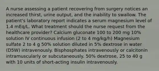 A nurse assessing a patient recovering from surgery notices an increased thirst, urine output, and the inability to swallow. The patient's laboratory report indicates a serum magnesium level of 1.4 mEq/L. What treatment should the nurse request from the healthcare provider? Calcium gluconate 100 to 200 mg 10% solution IV continuous infusion (2 to 4 mg/kg/h) Magnesium sulfate 2 to 4 g 50% solution diluted in 5% dextrose in water (D5W) intravenously. Bisphosphates intravenously or calcitonin intramuscularly or subcutaneously. 50% dextrose, 25 to 40 g with 10 units of short-acting insulin intravenously.