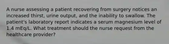 A nurse assessing a patient recovering from surgery notices an increased thirst, urine output, and the inability to swallow. The patient's laboratory report indicates a serum magnesium level of 1.4 mEq/L. What treatment should the nurse request from the healthcare provider?