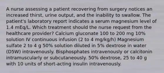 A nurse assessing a patient recovering from surgery notices an increased thirst, urine output, and the inability to swallow. The patient's laboratory report indicates a serum magnesium level of 1.4 mEq/L. Which treatment should the nurse request from the healthcare provider? Calcium gluconate 100 to 200 mg 10% solution IV continuous infusion (2 to 4 mg/kg/h) Magnesium sulfate 2 to 4 g 50% solution diluted in 5% dextrose in water (D5W) intravenously. Bisphosphates intravenously or calcitonin intramuscularly or subcutaneously. 50% dextrose, 25 to 40 g with 10 units of short-acting insulin intravenously.