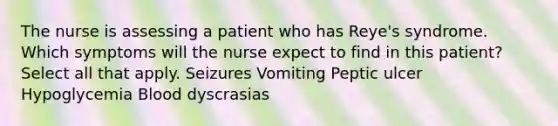 The nurse is assessing a patient who has Reye's syndrome. Which symptoms will the nurse expect to find in this patient? Select all that apply. Seizures Vomiting Peptic ulcer Hypoglycemia Blood dyscrasias