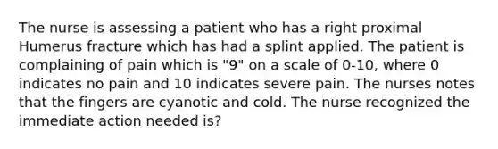 The nurse is assessing a patient who has a right proximal Humerus fracture which has had a splint applied. The patient is complaining of pain which is "9" on a scale of 0-10, where 0 indicates no pain and 10 indicates severe pain. The nurses notes that the fingers are cyanotic and cold. The nurse recognized the immediate action needed is?