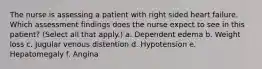 The nurse is assessing a patient with right sided heart failure. Which assessment findings does the nurse expect to see in this patient? (Select all that apply.) a. Dependent edema b. Weight loss c. Jugular venous distention d. Hypotension e. Hepatomegaly f. Angina