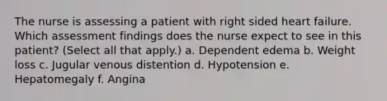 The nurse is assessing a patient with right sided heart failure. Which assessment findings does the nurse expect to see in this patient? (Select all that apply.) a. Dependent edema b. Weight loss c. Jugular venous distention d. Hypotension e. Hepatomegaly f. Angina