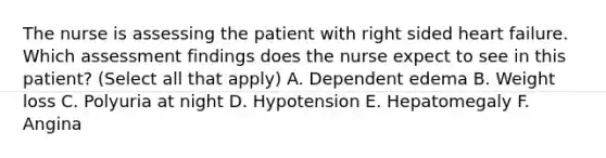 The nurse is assessing the patient with right sided heart failure. Which assessment findings does the nurse expect to see in this patient? (Select all that apply) A. Dependent edema B. Weight loss C. Polyuria at night D. Hypotension E. Hepatomegaly F. Angina