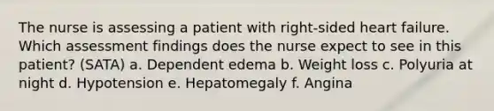 The nurse is assessing a patient with right-sided heart failure. Which assessment findings does the nurse expect to see in this patient? (SATA) a. Dependent edema b. Weight loss c. Polyuria at night d. Hypotension e. Hepatomegaly f. Angina