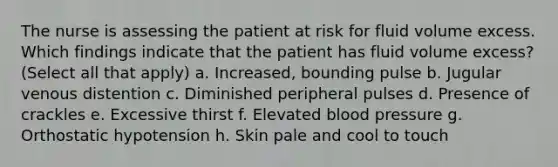 The nurse is assessing the patient at risk for fluid volume excess. Which findings indicate that the patient has fluid volume excess? (Select all that apply) a. Increased, bounding pulse b. Jugular venous distention c. Diminished peripheral pulses d. Presence of crackles e. Excessive thirst f. Elevated blood pressure g. Orthostatic hypotension h. Skin pale and cool to touch