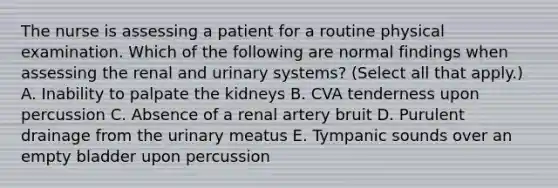 The nurse is assessing a patient for a routine physical examination. Which of the following are normal findings when assessing the renal and urinary systems? (Select all that apply.) A. Inability to palpate the kidneys B. CVA tenderness upon percussion C. Absence of a renal artery bruit D. Purulent drainage from the urinary meatus E. Tympanic sounds over an empty bladder upon percussion