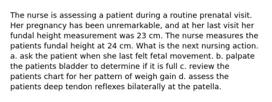 The nurse is assessing a patient during a routine prenatal visit. Her pregnancy has been unremarkable, and at her last visit her fundal height measurement was 23 cm. The nurse measures the patients fundal height at 24 cm. What is the next nursing action. a. ask the patient when she last felt fetal movement. b. palpate the patients bladder to determine if it is full c. review the patients chart for her pattern of weigh gain d. assess the patients deep tendon reflexes bilaterally at the patella.