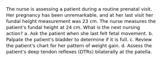 The nurse is assessing a patient during a routine prenatal visit. Her pregnancy has been unremarkable, and at her last visit her fundal height measurement was 23 cm. The nurse measures the patient's fundal height at 24 cm. What is the next nursing action? a. Ask the patient when she last felt fetal movement. b. Palpate the patient's bladder to determine if it is full. c. Review the patient's chart for her pattern of weight gain. d. Assess the patient's deep tendon reflexes (DTRs) bilaterally at the patella.