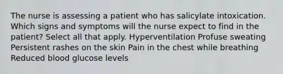 The nurse is assessing a patient who has salicylate intoxication. Which signs and symptoms will the nurse expect to find in the patient? Select all that apply. Hyperventilation Profuse sweating Persistent rashes on the skin Pain in the chest while breathing Reduced blood glucose levels