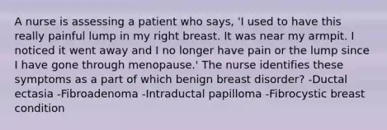 A nurse is assessing a patient who says, 'I used to have this really painful lump in my right breast. It was near my armpit. I noticed it went away and I no longer have pain or the lump since I have gone through menopause.' The nurse identifies these symptoms as a part of which benign breast disorder? -Ductal ectasia -Fibroadenoma -Intraductal papilloma -Fibrocystic breast condition