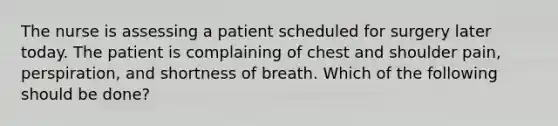 The nurse is assessing a patient scheduled for surgery later today. The patient is complaining of chest and shoulder pain, perspiration, and shortness of breath. Which of the following should be done?