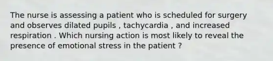 The nurse is assessing a patient who is scheduled for surgery and observes dilated pupils , tachycardia , and increased respiration . Which nursing action is most likely to reveal the presence of emotional stress in the patient ?