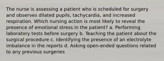 The nurse is assessing a patient who is scheduled for surgery and observes dilated pupils, tachycardia, and increased respiration. Which nursing action is most likely to reveal the presence of emotional stress in the patient? a. Performing laboratory tests before surgery b. Teaching the patient about the surgical procedure c. Identifying the presence of an electrolyte imbalance in the reports d. Asking open-ended questions related to any previous surgeries