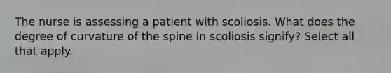 The nurse is assessing a patient with scoliosis. What does the degree of curvature of the spine in scoliosis signify? Select all that apply.